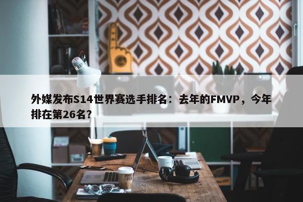 外媒发布S14世界赛选手排名：去年的FMVP，今年排在第26名？