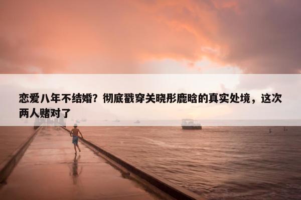 恋爱八年不结婚？彻底戳穿关晓彤鹿晗的真实处境，这次两人赌对了