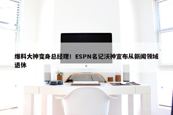 爆料大神变身总经理！ESPN名记沃神宣布从新闻领域退休