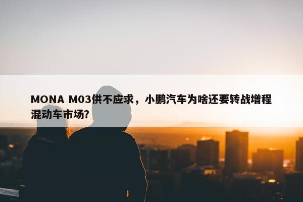 MONA M03供不应求，小鹏汽车为啥还要转战增程混动车市场？