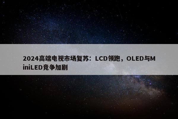 2024高端电视市场复苏：LCD领跑，OLED与MiniLED竞争加剧