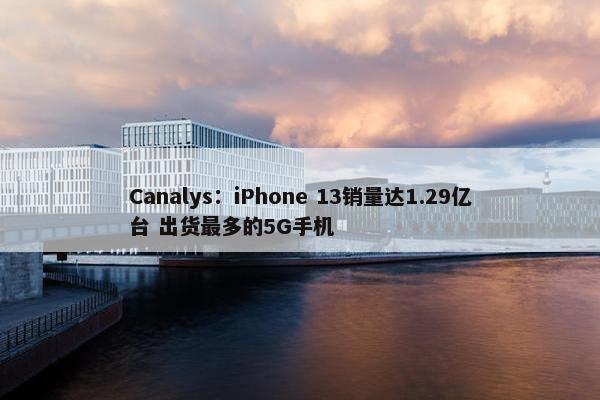 Canalys：iPhone 13销量达1.29亿台 出货最多的5G手机