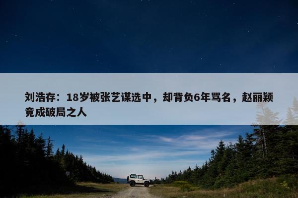 刘浩存：18岁被张艺谋选中，却背负6年骂名，赵丽颖竟成破局之人