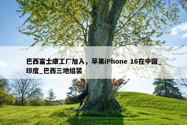 巴西富士康工厂加入，苹果iPhone 16在中国_印度_巴西三地组装