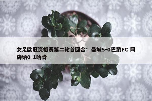 女足欧冠资格赛第二轮首回合：曼城5-0巴黎FC 阿森纳0-1哈肯