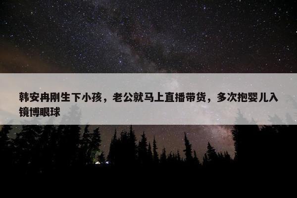 韩安冉刚生下小孩，老公就马上直播带货，多次抱婴儿入镜博眼球