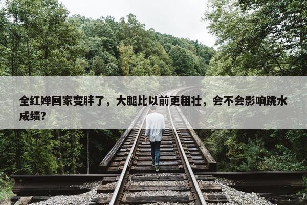 全红婵回家变胖了，大腿比以前更粗壮，会不会影响跳水成绩？