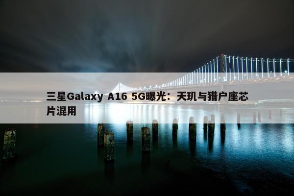 三星Galaxy A16 5G曝光：天玑与猎户座芯片混用