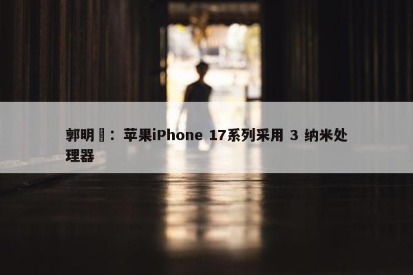 郭明錤：苹果iPhone 17系列采用 3 纳米处理器