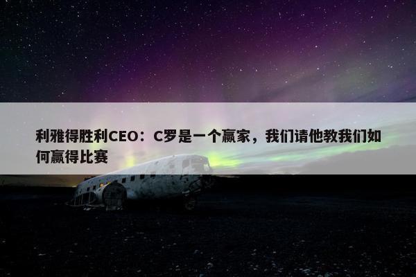 利雅得胜利CEO：C罗是一个赢家，我们请他教我们如何赢得比赛