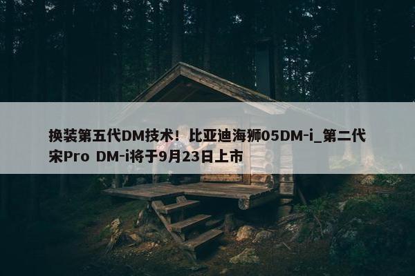 换装第五代DM技术！比亚迪海狮05DM-i_第二代宋Pro DM-i将于9月23日上市