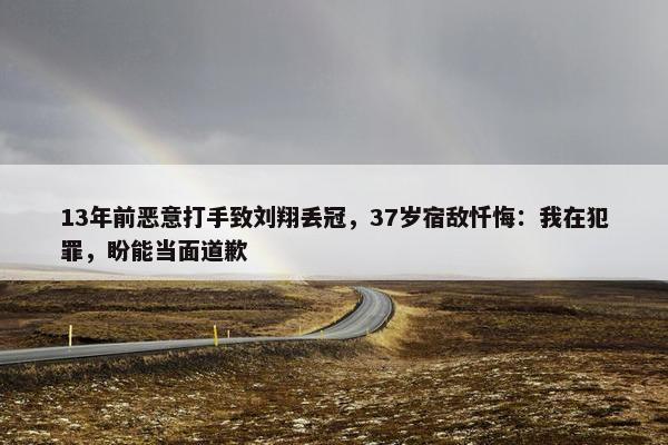 13年前恶意打手致刘翔丢冠，37岁宿敌忏悔：我在犯罪，盼能当面道歉