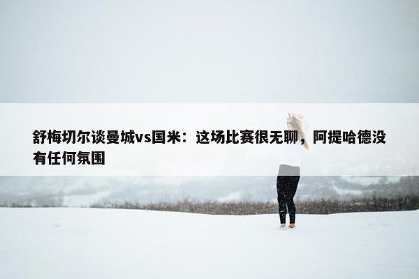 舒梅切尔谈曼城vs国米：这场比赛很无聊，阿提哈德没有任何氛围