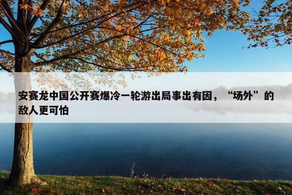 安赛龙中国公开赛爆冷一轮游出局事出有因，“场外”的敌人更可怕