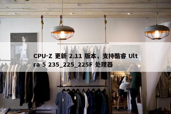 CPU-Z 更新 2.11 版本，支持酷睿 Ultra 5 235_225_225F 处理器