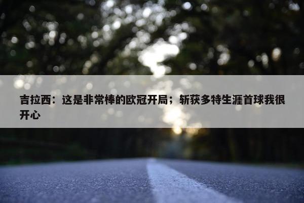 吉拉西：这是非常棒的欧冠开局；斩获多特生涯首球我很开心