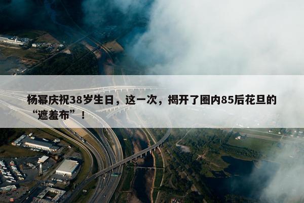 杨幂庆祝38岁生日，这一次，揭开了圈内85后花旦的“遮羞布”！