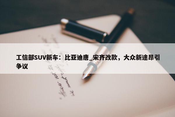 工信部SUV新车：比亚迪唐_宋齐改款，大众新途昂引争议