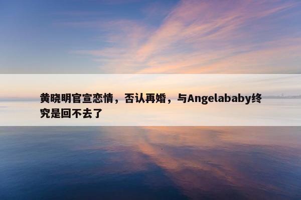 黄晓明官宣恋情，否认再婚，与Angelababy终究是回不去了