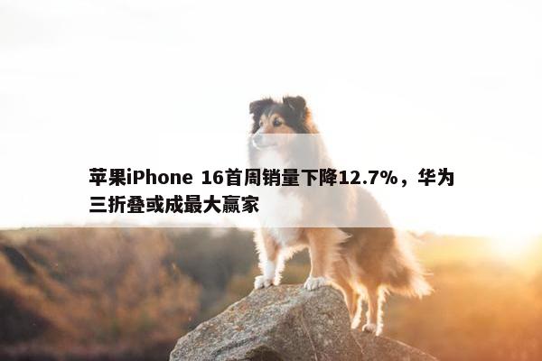 苹果iPhone 16首周销量下降12.7%，华为三折叠或成最大赢家