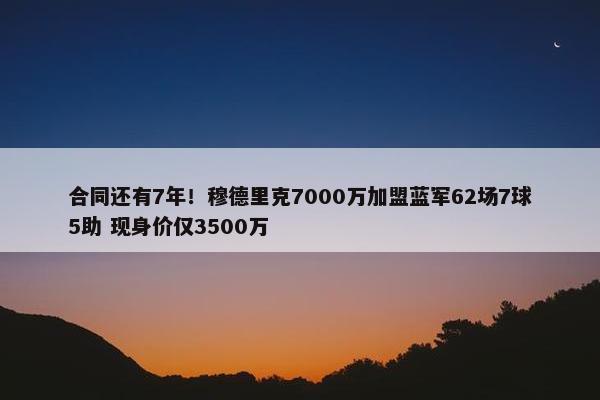 合同还有7年！穆德里克7000万加盟蓝军62场7球5助 现身价仅3500万