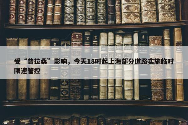 受“普拉桑”影响，今天18时起上海部分道路实施临时限速管控