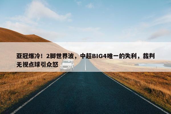 亚冠爆冷！2脚世界波，中超BIG4唯一的失利，裁判无视点球引众怒