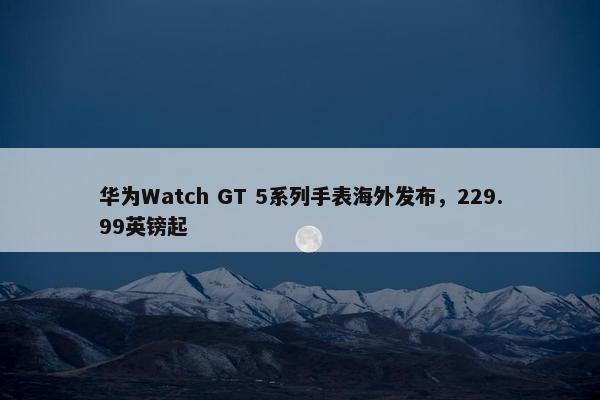 华为Watch GT 5系列手表海外发布，229.99英镑起