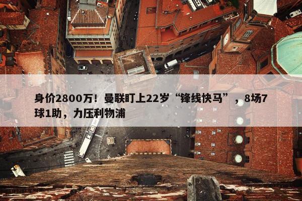 身价2800万！曼联盯上22岁“锋线快马”，8场7球1助，力压利物浦