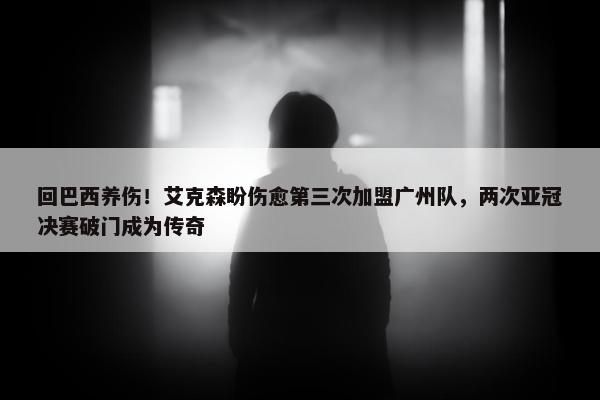 回巴西养伤！艾克森盼伤愈第三次加盟广州队，两次亚冠决赛破门成为传奇