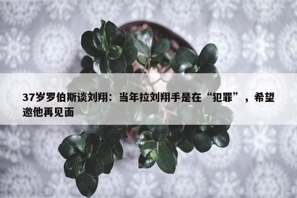 37岁罗伯斯谈刘翔：当年拉刘翔手是在“犯罪”，希望邀他再见面