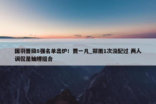 国羽晋级8强名单出炉！贾一凡_郑雨1次没配过 两人调侃是妯娌组合