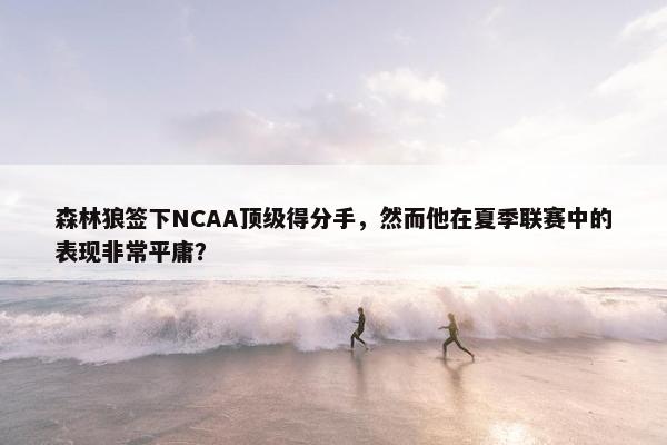 森林狼签下NCAA顶级得分手，然而他在夏季联赛中的表现非常平庸？