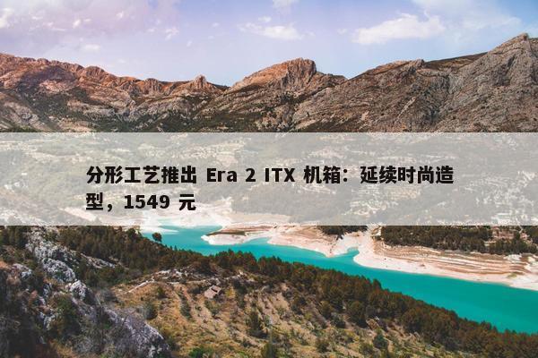 分形工艺推出 Era 2 ITX 机箱：延续时尚造型，1549 元