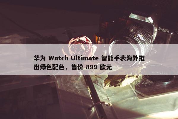 华为 Watch Ultimate 智能手表海外推出绿色配色，售价 899 欧元