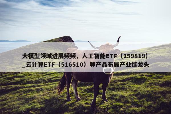 大模型领域进展频频，人工智能ETF（159819）_云计算ETF（516510）等产品布局产业链龙头