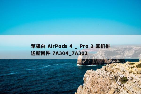 苹果向 AirPods 4 _ Pro 2 耳机推送新固件 7A304_7A302