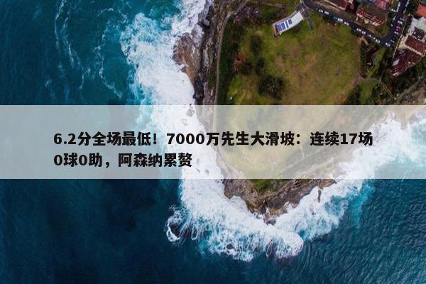 6.2分全场最低！7000万先生大滑坡：连续17场0球0助，阿森纳累赘