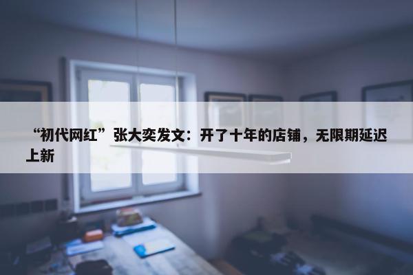 “初代网红”张大奕发文：开了十年的店铺，无限期延迟上新