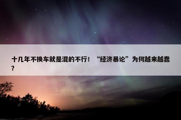 十几年不换车就是混的不行！“经济暴论”为何越来越蠢？