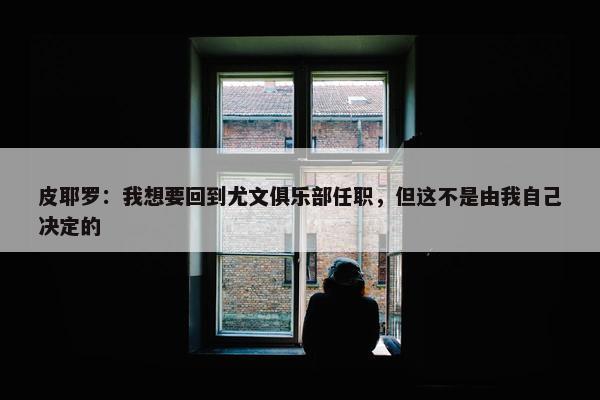 皮耶罗：我想要回到尤文俱乐部任职，但这不是由我自己决定的