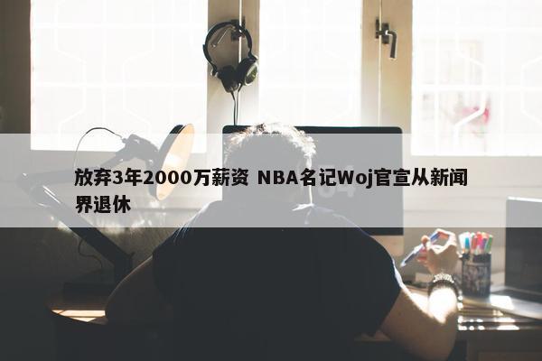 放弃3年2000万薪资 NBA名记Woj官宣从新闻界退休