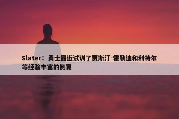 Slater：勇士最近试训了贾斯汀-霍勒迪和利特尔等经验丰富的侧翼