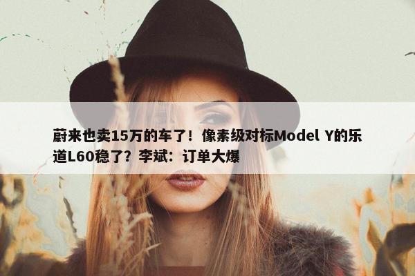 蔚来也卖15万的车了！像素级对标Model Y的乐道L60稳了？李斌：订单大爆