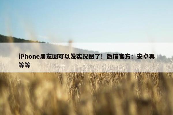 iPhone朋友圈可以发实况图了！微信官方：安卓再等等