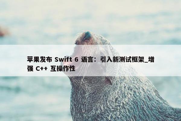 苹果发布 Swift 6 语言：引入新测试框架_增强 C++ 互操作性