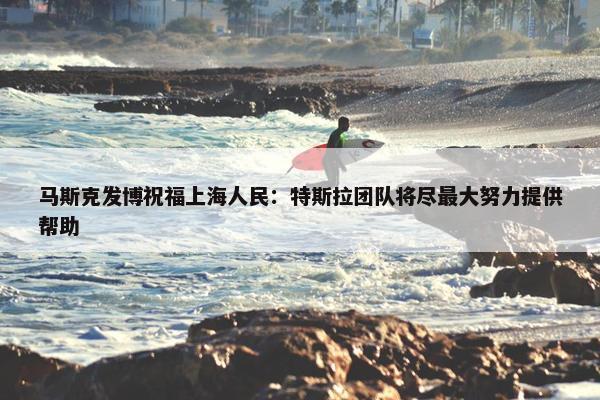 马斯克发博祝福上海人民：特斯拉团队将尽最大努力提供帮助