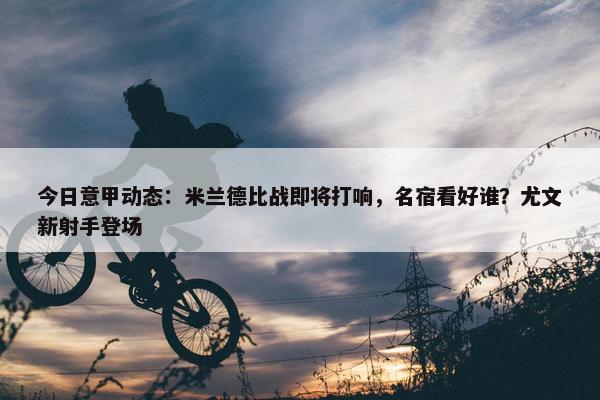 今日意甲动态：米兰德比战即将打响，名宿看好谁？尤文新射手登场