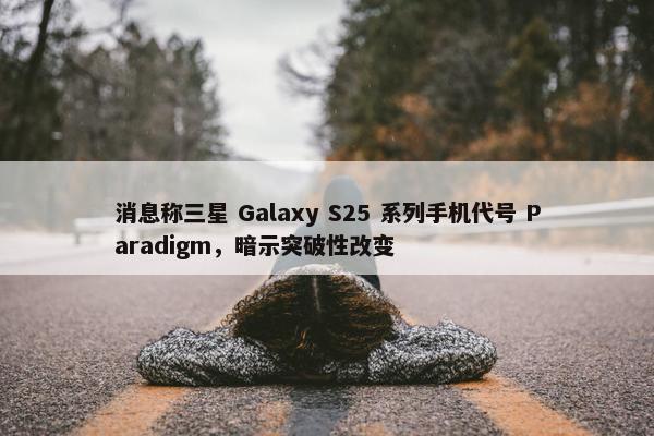 消息称三星 Galaxy S25 系列手机代号 Paradigm，暗示突破性改变