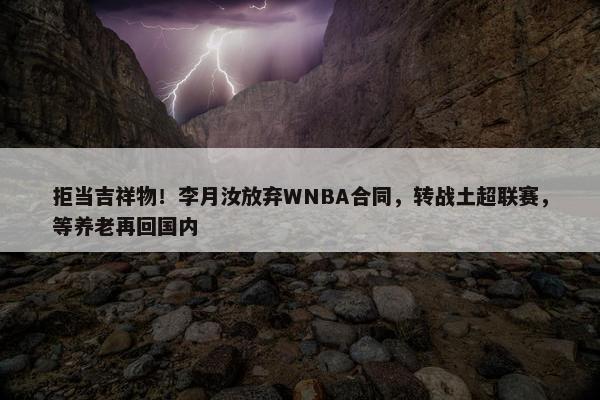 拒当吉祥物！李月汝放弃WNBA合同，转战土超联赛，等养老再回国内